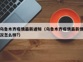 乌鲁木齐疫情最新通知（乌鲁木齐疫情最新情况怎么样?）